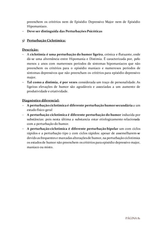 PÁGINA 81
preenchem os critérios nem de Episódio Depressivo Major nem de Episódio
Hipomaníaco.
 Deve ser distinguida das Perturbações Psicóticas
3) Perturbação Ciclotímica:
Descrição:
 A ciclotimia é uma perturbação do humor ligeira, crónica e flutuante, onde
dá-se uma alternância entre Hipomania e Distimia. É caracterizada por, pelo
menos 2 anos com numerosos períodos de sintomas hipomaníacos que não
preenchem os critérios para o episódio maníaco e numerosos períodos de
sintomas depressivos que não preencham os critérios para episódio depressivo
major.
 Tal como a distimia, é por vezes considerada um traço de personalidade. As
ligeiras elevações de humor são agradáveis e associadas a um aumento de
produtividade e criatividade.
Diagnóstico diferencial:
 A perturbaçãociclotimicaé diferente perturbaçãohumorsecundária a um
estado físico geral
 A perturbação ciclotimica é diferente perturbação do humor induzida por
substâncias: pois nesta última a substancia estar etiologicamente relacionada
com a perturbação do humor.
 A perturbação ciclotimica é diferente perturbação bipolar um com ciclos
rápidos e a perturbação tipo 2 com ciclos rápidos: apesar de assemelharem-se
devidoas frequentes e marcadas alteraçõesde humor, na perturbaçãociclotimica
os estados de humor não preenchem os critérios para episódio depressivo major,
maníaco ou misto.
 