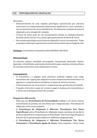 PÁGINA 82
XIV. PERTURBAÇÕES DE ADAPTAÇÃO
Descrição:
 Desenvolvimento de uma resposta psicológica caracterizada por sintomas
emocionais ou comportamentais clinicamente significativos, como resultado a
um ou mais factores de stress identificáveis. Normalmente, resultam de uma má
adaptação a uma situação de transição.
 O factor de stress pode ser um acontecimento isolado ou múltiplos factores,
devendo este(s) ocorrer nos 3 meses após aparecimento do factor de stress.
 São reacções psicológicas envolvidas na adaptação a novas circunstâncias. Todas
as pessoas acabampor experimentaracontecimentosdeste tipo aolongo da vida.
Etiologia: circunstâncias stressantes/vulnerabilidade individual.
Sintomatologia
Os sintomas incluem ansiedade, preocupação, concentração diminuída, insónia,
depressão, irritabilidade, sentimentos de desvalorização, anedonia, sintomas físicos
de excitação autonómica como palpitações e tremor.
Consequências
 O evitamento e a negação estão presentes, podendo nalguns casos surgir
mecanismos de copping não adaptativos como comportamentos histriónicos ou
agressivos, comportamentos suicidários ou abuso de álcool ou tóxicos.
 O funcionamento nas áreas sociais e ocupacionais esta geralmente perturbado.
 O quadro clínico deve surgir até 3 meses a seguir à mudança de circunstâncias e
6 meses até ao desaparecimento do causador.
Diagnóstico diferencial:
 Dado que nas Perturbações de Personalidade o stress é um factor comum,
normalmente na presença de uma destas não é diagnosticada a Perturbação de
Adaptação, salvo raras excepções.
 A Perturbação de Adaptação é diferente Perturbação Sem Outra
Especificação: pois a Perturbação de Adaptação requer a presença de um factor
de stress identificável,enquantoque na Perturbação. Sem Outra Especificação os
factores são as apresentações atípicas ou sublimares diagnosticadas
 A Perturbação de Adaptação é diferente Perturbação Pós Stress
Traumático e Perturbação Aguda de Stress: estas requerem 1 factor stress
 