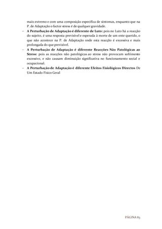 PÁGINA 83
mais extremo e com uma composição especifica de sintomas, enquanto que na
P. de Adaptação o factor stress é de qualquer gravidade.
 A Perturbação de Adaptação é diferente de Luto: pois no Luto há a reacção
do sujeito, é uma resposta previsível e esperada à morte de um ente querido, o
que não acontece na P. de Adaptação onde esta reacção é excessiva e mais
prolongada do que previsível.
 A Perturbação de Adaptação é diferente Reacções Não Patológicas ao
Stress: pois as reacções não patológicas ao stress não provocam sofrimento
excessivo, e não causam diminuição significativa no funcionamento social e
ocupacional.
 A Perturbação de Adaptação é diferente Efeitos Fisiológicos Directos De
Um Estado Físico Geral
 