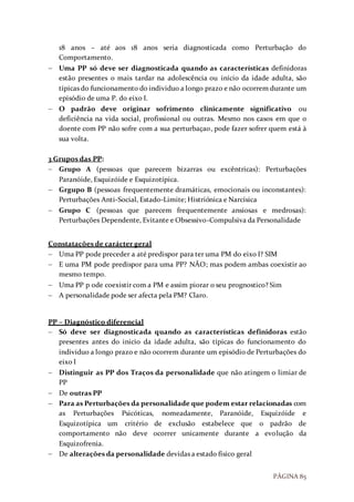 PÁGINA 85
18 anos – até aos 18 anos seria diagnosticada como Perturbação do
Comportamento.
 Uma PP só deve ser diagnosticada quando as características definidoras
estão presentes o mais tardar na adolescência ou início da idade adulta, são
típicas do funcionamento do individuo a longo prazo e não ocorrem durante um
episódio de uma P. do eixo I.
 O padrão deve originar sofrimento clinicamente significativo ou
deficiência na vida social, profissional ou outras. Mesmo nos casos em que o
doente com PP não sofre com a sua perturbaçao, pode fazer sofrer quem está à
sua volta.
3 Grupos das PP:
 Grupo A (pessoas que parecem bizarras ou excêntricas): Perturbações
Paranóide, Esquizóide e Esquizotípica.
 Grgupo B (pessoas frequentemente dramáticas, emocionais ou inconstantes):
Perturbações Anti-Social, Estado-Limite; Histriónica e Narcísica
 Grupo C (pessoas que parecem frequentemente ansiosas e medrosas):
Perturbações Dependente, Evitante e Obsessivo-Compulsiva da Personalidade
Constatações de carácter geral
 Uma PP pode preceder a até predispor para ter uma PM do eixo I? SIM
 E uma PM pode predispor para uma PP? NÃO; mas podem ambas coexistir ao
mesmo tempo.
 Uma PP p ode coexistir com a PM e assim piorar o seu prognostico? Sim
 A personalidade pode ser afecta pela PM? Claro.
PP – Diagnóstico diferencial
 Só deve ser diagnosticada quando as características definidoras estão
presentes antes do inicio da idade adulta, são típicas do funcionamento do
individuo a longo prazo e não ocorrem durante um episódio de Perturbações do
eixo I
 Distinguir as PP dos Traços da personalidade que não atingem o limiar de
PP
 De outras PP
 Para as Perturbações da personalidade que podem estar relacionadas com
as Perturbações Psicóticas, nomeadamente, Paranóide, Esquizóide e
Esquizotípica um critério de exclusão estabelece que o padrão de
comportamento não deve ocorrer unicamente durante a evolução da
Esquizofrenia.
 De alterações da personalidade devidas a estado físico geral
 