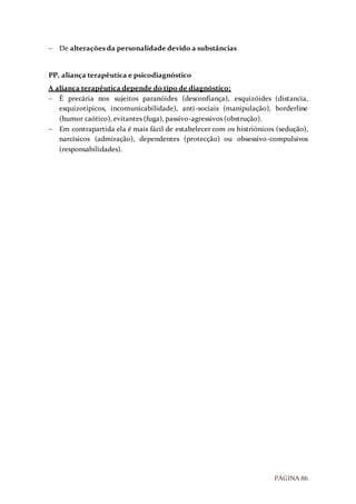 PÁGINA 86
 De alterações da personalidade devido a substâncias
PP, aliança terapêutica e psicodiagnóstico
A aliança terapêutica depende do tipo de diagnóstico:
 É precária nos sujeitos paranóides (desconfiança), esquizóides (distancia,
esquizotipicos, incomunicabilidade), anti-sociais (manipulação), borderline
(humor caótico), evitantes (fuga), passivo-agressivos (obstrução).
 Em contrapartida ela é mais fácil de estabelecer com os histriónicos (sedução),
narcísicos (admiração), dependentes (protecção) ou obsessivo-compulsivos
(responsabilidades).
 