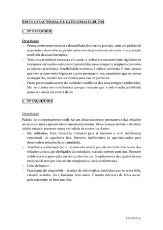 PÁGINA 87
BREVE CARACTERIZAÇÃO: CATEGORIAS E GRUPOS
1. PP PARANÓIDE
Descrição:
 Pessoa persistente/receosa e desconfiada dos outros, por isso, com um padrão de
suspeição e desconfiança persistentes em relação aos outros e com interpretação
malévola das suas intenções.
 Tem uma tendência excessiva em andar à defesa (constantemente vigilantes às
intenções lesivas dos outros) com prontidão para o ataque (e reagirem com raiva
às injúrias recebidas). Sensibilidade excessiva à crítica; teimosia. É uma pessoa
que vive sempre nesta lógica: os outros perseguem-me, assumindo que os outros
as magoarão, mesmo sem evidencia para essa expectativa.
 Estão preocupadas acerca da lealdade e confiança dos seus amigos e conhecidos.
São relutantes em confidenciar porque receiam que a informação partilhada
possa ser usada em contra deles.
2. PP ESQUIZÓIDE
Descrição:
Padrão de comportamento onde há um distanciamento permanente das relações
sociais com uma expressividadeemocional mínima.Devecomeçarno início daidade
adulta estando presente numa variedade de contextos. Assim:
 São solitários, frios, distantes, voltados para si mesmos e com indiferença
emocional; de aparência fria. Parecem indiferentes às oportunidades para
desenvolver relações de proximidade.
 Tendência à introspecção e isolamento social; persistente distanciamento das
relações sociais, são desligados da sociedade, mas não sofrem com isso. Parecem
indiferentes à aprovação ou crítica dos outros. Simplesmente desligados do seu
meio social sem por isso serem marginais ou anti-conformistas.
 Falta de humor.
 Paradigma do esquizóide – técnico de informática, individuo que se sente feliz,
estando sozinho. Ele e funciona bem assim. É muito diferente da fobia social,
pois este sente-se bem sozinho.
 