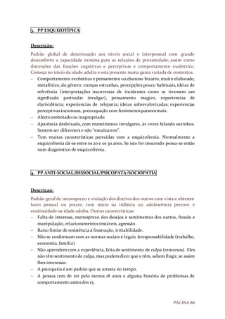 PÁGINA 88
3. PP ESQUIZOTÍPICA
Descrição:
Padrão global de deterioração aos níveis social e interpessoal com grande
desconforto e capacidade mínima para as relações de proximidade; assim como
distorções das funções cognitivas e perceptivas e comportamento excêntrico.
Começa no inicio da idade adulta e está presente numa gama variada de contextos.
 Comportamento excêntrico e pensamento ou discurso bizarro, muito elaborado,
metafórico, do género: crenças estranhas, percepções pouco habituais, ideias de
referência (interpretações incorrectas de incidentes como se tivessem um
significado particular invulgar), pensamento mágico, experiencias de
clarividência; experiencias de telepatia; ideias sobrevalorizadas; experiencias
perceptivas incomuns, preocupação com fenómenos paranormais.
 Afecto embotado ou inapropriado
 Aparência desleixada, com maneirismos invulgares, às vezes falando sozinhos.
Sentem ser diferentes e não “encaixarem”.
 Tem muitas características parecidas com a esquizofrenia. Normalmente a
esquizofrenia dá-se entre os 20 e os 30 anos. Se isto for crescendo pensa-se então
num diagnóstico de esquizofrenia.
4. PP ANTI-SOCIAL/DISSOCIAL/PSICOPATA/SOCIOPATIA
Descriçao:
Padrão geral de menosprezo e violação dos direitos dos outros com vista a obterem
lucro pessoal ou prazer, com inicio na infância ou adolescência precoce e
continuidade na idade adulta. Outras características:
 Falta de interesse, menosprezo dos desejos e sentimentos dos outros, fraude e
manipulação, relacionamentos instáveis, agressão.
 Baixo limiar de resistência à frustração, irritabilidade.
 Não se conformam com as normas sociais e legais. Irresponsabilidade (trabalho,
economia, família)
 Não aprendem com a experiência, falta de sentimento de culpa (remorsos). Eles
não têm sentimentode culpa, mas podemdizer que o têm, sabem fingir, se assim
lhes interessar.
 A psicopatia é um padrão que se arrasta no tempo.
 A pessoa tem de ter pelo menos 18 anos e alguma história de problemas de
comportamento antes dos 15.
 