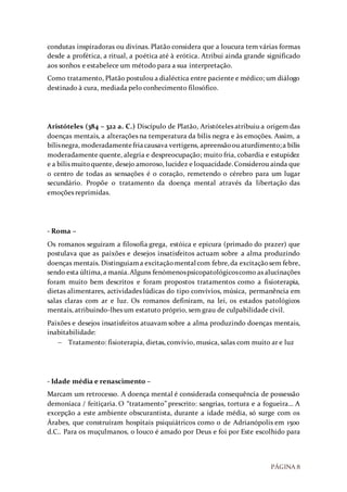 PÁGINA 8
condutas inspiradoras ou divinas. Platão considera que a loucura tem várias formas
desde a profética, a ritual, a poética até à erótica. Atribui ainda grande significado
aos sonhos e estabelece um método para a sua interpretação.
Como tratamento, Platão postulou a dialéctica entre paciente e médico; um diálogo
destinado à cura, mediada pelo conhecimento filosófico.
Aristóteles (384 – 322 a. C.) Discípulo de Platão, Aristóteles atribuiu a origem das
doenças mentais, a alterações na temperatura da bílis negra e às emoções. Assim, a
bílisnegra, moderadamentefriacausava vertigens, apreensãoou aturdimento;a bílis
moderadamente quente, alegria e despreocupação; muito fria, cobardia e estupidez
e a bílis muitoquente, desejo amoroso, lucidez e loquacidade.Considerou ainda que
o centro de todas as sensações é o coração, remetendo o cérebro para um lugar
secundário. Propõe o tratamento da doença mental através da libertação das
emoções reprimidas.
- Roma –
Os romanos seguiram a filosofia grega, estóica e epicura (primado do prazer) que
postulava que as paixões e desejos insatisfeitos actuam sobre a alma produzindo
doenças mentais. Distinguiama excitaçãomental com febre,da excitaçãosem febre,
sendo esta última,a mania.Alguns fenómenospsicopatológicoscomo as alucinações
foram muito bem descritos e foram propostos tratamentos como a fisioterapia,
dietas alimentares, actividades lúdicas do tipo convívios, música, permanência em
salas claras com ar e luz. Os romanos definiram, na lei, os estados patológicos
mentais, atribuindo-lhes um estatuto próprio, sem grau de culpabilidade civil.
Paixões e desejos insatisfeitos atuavam sobre a alma produzindo doenças mentais,
inabitabilidade:
 Tratamento: fisioterapia, dietas, convívio, musica, salas com muito ar e luz
- Idade média e renascimento –
Marcam um retrocesso. A doença mental é considerada consequência de possessão
demoníaca / feitiçaria. O “tratamento” prescrito: sangrias, tortura e a fogueira… A
excepção a este ambiente obscurantista, durante a idade média, só surge com os
Árabes, que construíram hospitais psiquiátricos como o de Adrianópolis em 1500
d.C.. Para os muçulmanos, o louco é amado por Deus e foi por Este escolhido para
 