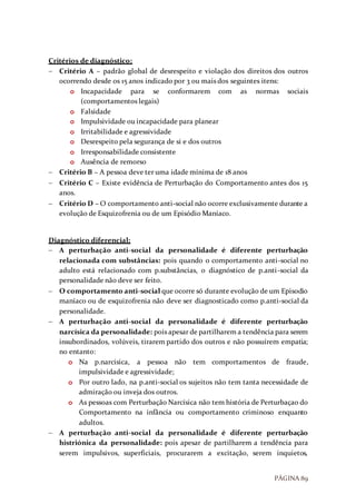 PÁGINA 89
Critérios de diagnóstico:
 Critério A – padrão global de desrespeito e violação dos direitos dos outros
ocorrendo desde os 15 anos indicado por 3 ou mais dos seguintes itens:
o Incapacidade para se conformarem com as normas sociais
(comportamentos legais)
o Falsidade
o Impulsividade ou incapacidade para planear
o Irritabilidade e agressividade
o Desrespeito pela segurança de si e dos outros
o Irresponsabilidade consistente
o Ausência de remorso
 Critério B – A pessoa deve ter uma idade mínima de 18 anos
 Critério C – Existe evidência de Perturbação do Comportamento antes dos 15
anos.
 Critério D – O comportamento anti-social não ocorre exclusivamente durante a
evolução de Esquizofrenia ou de um Episódio Maníaco.
Diagnóstico diferencial:
 A perturbação anti-social da personalidade é diferente perturbação
relacionada com substâncias: pois quando o comportamento anti-social no
adulto está relacionado com p.substâncias, o diagnóstico de p.anti-social da
personalidade não deve ser feito.
 O comportamento anti-social que ocorre só durante evolução de um Episodio
maníaco ou de esquizofrenia não deve ser diagnosticado como p.anti-social da
personalidade.
 A perturbação anti-social da personalidade é diferente perturbação
narcísica da personalidade: pois apesar de partilharem a tendência para serem
insubordinados, volúveis, tirarem partido dos outros e não possuírem empatia;
no entanto:
o Na p.narcisica, a pessoa não tem comportamentos de fraude,
impulsividade e agressividade;
o Por outro lado, na p.anti-social os sujeitos não tem tanta necessidade de
admiração ou inveja dos outros.
o As pessoas com Perturbação Narcísica não tem história de Perturbaçao do
Comportamento na infância ou comportamento criminoso enquanto
adultos.
 A perturbação anti-social da personalidade é diferente perturbação
histriónica da personalidade: pois apesar de partilharem a tendência para
serem impulsivos, superficiais, procurarem a excitação, serem inquietos,
 