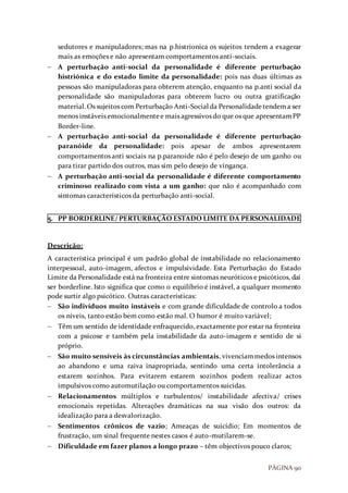 PÁGINA 90
sedutores e manipuladores; mas na p.histrionica os sujeitos tendem a exagerar
mais as emoções e não apresentam comportamentos anti-sociais.
 A perturbação anti-social da personalidade é diferente perturbação
histriónica e do estado limite da personalidade: pois nas duas últimas as
pessoas são manipuladoras para obterem atenção, enquanto na p.anti social da
personalidade são manipuladoras para obterem lucro ou outra gratificação
material.Os sujeitos com Perturbação Anti-Social da Personalidadetendema ser
menos instáveis emocionalmentee mais agressivos do que os que apresentamPP
Border-line.
 A perturbação anti-social da personalidade é diferente perturbação
paranóide da personalidade: pois apesar de ambos apresentarem
comportamentos anti sociais na p.paranoide não é pelo desejo de um ganho ou
para tirar partido dos outros, mas sim pelo desejo de vingança.
 A perturbação anti-social da personalidade é diferente comportamento
criminoso realizado com vista a um ganho: que não é acompanhado com
sintomas característicos da perturbação anti-social.
5. PP BORDERLINE/ PERTURBAÇÃO ESTADO LIMITE DA PERSONALIDADE
Descrição:
A característica principal é um padrão global de instabilidade no relacionamento
interpessoal, auto-imagem, afectos e impulsividade. Esta Perturbação do Estado
Limite da Personalidade está na fronteira entre sintomas neuróticos e psicóticos, daí
ser borderline. Isto significa que como o equilíbrio é instável, a qualquer momento
pode surtir algo psicótico. Outras características:
 São indivíduos muito instáveis e com grande dificuldade de controlo a todos
os níveis, tanto estão bem como estão mal. O humor é muito variável;
 Têm um sentido de identidade enfraquecido, exactamente por estar na fronteira
com a psicose e também pela instabilidade da auto-imagem e sentido de si
próprio.
 São muito sensíveis às circunstâncias ambientais, vivenciammedos intensos
ao abandono e uma raiva inapropriada, sentindo uma certa intolerância a
estarem sozinhos. Para evitarem estarem sozinhos podem realizar actos
impulsivos como automutilação ou comportamentos suicidas.
 Relacionamentos múltiplos e turbulentos/ instabilidade afectiva/ crises
emocionais repetidas. Alterações dramáticas na sua visão dos outros: da
idealização para a desvalorização.
 Sentimentos crônicos de vazio; Ameaças de suicídio; Em momentos de
frustração, um sinal frequente nestes casos é auto-mutilarem-se.
 Dificuldade em fazer planos a longo prazo – têm objectivos pouco claros;
 