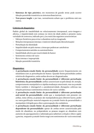 PÁGINA 91
 Sintomas de tipo psicótico, em momentos de grande stress pode ocorrer
ideação paranóide transitória ou sintomas dissociativos.
 Tem pouco insght e por isso, normalmente acham que o problema está nos
outros.
Critérios de diagnóstico
Padrão global de instabilidade no relacionamento interpessoal, auto-imagem e
afectos, e impulsividade com começo no inicio da idade adulta e presente numa
variedade de contextos, indicado por 5 (ou mais) das seguintes caracteristicas:
 Esforços frenéticos para evitar o abandono real ou imaginado
 Relações interpessoais intensas e instáveis (idealização/desvalorização)
 Perturbação da identidade
 Impulsividade em pelo menos 2 áreas que podem ser autolesivas
 Comportamentos suicidas ou automutilantes
 Instabilidade afectiva por reactividade do humor
 Sentimento crónico de vazio
 Raiva intensa e inapropriada
 Ideação paranóide transitória
Diagnóstico:
 A perturbação estado limite da personalidade ocorre frequentemente em
simultâneo com as perturbações do humor. Quando forem preenchidos ambos
critérios de diagnostico, então ambas devem ser diagnosticadas.
 A perturbação estado limite da personalidade é diferente perturbação
histriónica da personalidade: ambas caracterizam-se pelo desejo de atenção,
comportamento manipulativo e rápidas mudanças emocionais, mas na p.estado
limite também é distinguível a autodestrutividade, disrupções coléricas nas
relações próximas e sentimentos crónicos de vazio e solidão.
 A perturbação estado limite da personalidade é diferente perturbação
anti-social da personalidade: ainda que a manipulação está presente em
ambas, nesta ultima, as pessoas são manipuladoras para obterem lucros, poder
ou outra gratificação material enquanto na p.estado limite da personalidade a
manipulção é dirigido para obter a preocupação dos cuidadores.
 A perturbação estado limite da personalidade é diferente perturbação
dependente da personalidade: apesar de ambas serem caracterizadas pelo
medo do abandono, na p.dependente as pessoas reagem ao abandono com
aumento do apaziguamento e submissão para substituir a relação e obter o apoio
q precisa, enquanto p.estado limite reage com sentimentos de vazio emocional,
 