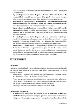 PÁGINA 92
raiva, e exigências. Os relacionamentos tendem a ser mais intensos e instáveis na
PP border-line.
 A perturbação estado limite da personalidade é diferente alteração da
personalidade secundária a um estado físico geral: pois os traços emergem
pelos efeitos directos de um estado físico geral do sistema nervoso central.
 A perturbação estado limite da personalidade é diferente sintomas que se
podem desenvolver em associação com o uso crónico de substâncias: ex:
perturbação relacionada com cocaína sem outra especificação.
 A perturbação estado limite da personalidade é diferente problemas de
identidade que estão reservados para preocupações de identidade relacionadas
com uma fase de desenvolvimento (ex: adolescência) e não se qualificam como
perturbação mental.
 A perturbação estado limite da personalidade é diferente perturbação
esquizotipica da personalidade: pois apesar de ambas terem ilusões e ideias
paranoides comuns, na p.estado limite estes sintomas são mais transitórios,
reactivos aos relacionamentos e respondem mais a estruturação externa.
 A Perturbação Estado-Limite da Personalidade é diferente da Perturbaçao
Paranóide e Narcísica da personalidade pois apesar de todoas serem
caracterizdas por reacções de raiva ao menos estímulo; no entanto, nestas
últimas há uma relativa estabilidade na auto-imagem e uma relativa ausência de
autodestrutividade, impulsividade e preocupação pelo abandono.
6. PP HISTRIÓNICA
Descrição:
Padrão de emocionalidade excessiva juntamente com comportamentos de chamada
de atenção. Deve começar no inicio da idade adulta e estar presente em vários
contextos. Assim:
 Normalmente a expressão das emoções é exagerada e teatral. Assumem o papel
de “alma da festa”. Estilo de discurso impressionista.
 Pessoa que procura despertar continuamente a atenção; tentam salientar-se
excessivamente; precisa de ser continuamente o centro das atenções. Sentem-se
mal ou não estimados quando não são o centro das atenções.
 Frívolo; paixões súbitas e facilmente influenciadas pelas modas.
Diagnóstico diferencial:
 A perturbação histriónica da personalidade é diferente perturbação
estado limite da personalidade: pois apesar de ambas serem caracterizadas
pela procura de atenção, comportamento manipulatorio e alteração rápida de
 