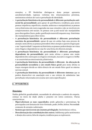 PÁGINA 93
emoções; a PP Borderline distingue-se desta porque apresenta
autodestrutividade, rupturas violentas dos relacionamentos próximos,
sentimentos crónicos de vazio e perturbação de identidade.
 A perturbação histriónica da personalidade é diferente perturbação anti-
social da personalidade: pois apesar de partilharem a tendência para serem
pessoas impulsivas, superficiais, ousadas, sedutoras e manipuladoras; as pessoas
com p.histrionica são mais exageradas nas suas emoções e não se envolvem em
comportamentos anti-sociais. As pessoas com p.anti-social são manipuladors
para obterganhos (lucro, poder, gratificaçãomaterial)enquantonap. histriónica
são manipuladoras para obter mimo.
 A perturbação histriónica da personalidade é diferente perturbação
narcísica da personalidade: apesar de que em ambas haja uma procura de
atenção; nesta última as pessoas pretendem obter atenção e querem elogios para
a sua “superioridade”enquantona histriónica as pessoas podemdesejar ser vistas
como frágeis e dependentes se essa for uma forma de obterem atenção.
 A perturbação histriónica da personalidade é diferente perturbação
dependente da personalidade: pois nesta ultima a pessoa esta muito
dependentedos outros para os elogiose orientação,mas sem o exageroe o brilho
e as características emocionais da p.histrionica.
 A perturbação histriónica da personalidade é diferente da alteração da
personalidade secundária a um estado físico geral: pois nesta última os
traços emergem devido ao efeito directo de um estado físico geral no sistema
nervoso central.
 A perturbação histriónica da personalidade é diferente sintomas que se
podem desenvolver em associação com o uso crónico de substâncias (ex:
perturbação relacionada com cocaína sem outra especificação).
7. PP NARCÍSICA
Descrição:
Padrão global de grandiosidade, necessidade de admiração e ausência de empatia,
começo no inicio da idade adulta e presente em vários contextos. Outras
características:
 Hipervalorizam as suas capacidades, sendo gabarolas e pretensiosas. Sp
preocupadas com fantasias de êxito ilimitado, poder, brilho, beleza. Necessidade
constante de atenção e admiração.
 Sentem que merecerem um estatuto privilegiado; Intolerância à crítica,
 Desvalorização das contribuições dos outros; Indiferença pelos sentimentos
e desejos dos outros; falta de empatia; tendência para os explorarem.
 