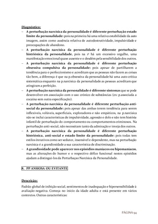 PÁGINA 94
Diagnóstico:
 A perturbação narcísica da personalidade é diferente perturbação estado
limite da personalidade: pois na primeira há uma relativa estabilidade da auto
imagem, assim como ausência relativa de autodestrutividade, impulsividade e
preocupações de abandono.
 A perturbação narcísica da personalidade é diferente perturbação
histriónica da personalidade, pois na 1ª há um excessivo orgulho, uma
manifestaçãoemocional quase ausente e o desdém pelasensibilidadedos outros.
 A perturbação narcísica da personalidade é diferente perturbação
obsessiva compulsiva da personalidade: pois apesar de partilharem a
tendência para o perfeccionismo e acreditam que as pessoas não fazem as coisas
tão bem, a diferença é que na p.obsessiva da personalidade há uma auto crítica
sistemática enquanto na p.narcisica da personalidade as pessoas acreditam que
atingiram a perfeição.
 A perturbação narcísica da personalidade é diferente sintomas que se pode
desenvolver em associação com o uso crónico de substâncias (ex: p.associada a
cocaína sem outra especificação).
 A perturbação narcísica da personalidade é diferente perturbação anti-
social da personalidade: pois apesar das ambas terem tendência para serem
inflexíveis, volúveis, superficiais, exploradores e não empáticos, na p.narcisica
não se inclui características de impulsividade, agressão e dolo e não tem história
infantil de perturbação do comportamento ou comportamentos criminosos. Na
perturbação anti-social, não necessitam tanto da admiração e inveja dos outros.
 A perturbação narcísica da personalidade é diferente perturbação
histriónica, anti-social e estado limite da personalidade: pois todas tem
estilos iterativos como ser sedutor, insensível e dependente, mas na perturbação
narcísica é a grandiosidade a sua característica de discriminação.
 A grandiosidade pode aparecer nos episódios maníacos ou hipomaníacos,
mas as alterações do humor e o respectivo défice funcional nestes episódios
ajudam a distingui-los da Perturbaçao Narcísica da Personalidade.
8. PP ANSIOSA OU EVITANTE
Descrição:
Padrão global de inibição social, sentimentos de inadequação e hipersensibilidade à
avaliação negativa. Começa no inicio da idade adulta e está presente em vários
contextos. Outras características:
 