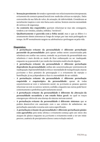 PÁGINA 95
 Sensaçãopersistente de tensãoe apreensão nos relacionamentosinterpessoais;
evitamento do contacto pessoal/social com medo das críticas ou rejeição;. Estão
convencidos da sua falta de valor, de actuação, de inferioridade. Consideram-se
socialmente inaptos e com mto baixa auto-estima. Sentem enorme necessidade
de certeza e de segurança.
 Ao contrário das esquizóides queriam relacionar-se mas não conseguem,
tendem a ser tímidos, calados, inibidos, “invisíveis”.
 Qualitativamente é parecida com a fobia social, mas o que as difere é o
arrastamento destes sintomas ao longo do tempo, por isso mais prolongada no
tempo. As PP normalmente surgem na adolescência e prolongam-se pela vida.
Diagnóstico:
 A perturbação evitante da personalidade é diferente perturbação
paranoide da personalidade: pois apesar ambas serem caracterizadas pela
relutância em confiar nos outros, contudo na p.evitante da personalidade esta
relutância é mais devida ao medo de ficar embaraçado ou ser inadequado
enquanto na p.paranoide é por medo das intenções malévolas de alguém.
 A perturbação evitante da personalidade é diferente perturbação
dependente da personalidade: ambas são caracterizadas por sentimentos de
inadequação,hipersensibilidadeàcrítica e necessidade de tranquilização;masna
p.evitante o foco primário de preocupação é o evitamento da rejeição e
humilhação, já na p.dependente o foco é a necessidade de ser cuidado.
 A perturbação evitante da personalidade é diferente perturbação
esquizóide e esquizotipica da personalidade: apesar de todas
caracterizarem-se com o isolamento social, na p.evitante as pessoas querem
relacionar-se com os outros e sentem a solidão, enquanto nas outras pode haver
contentamento e preferência pelo isolamento social.
 A perturbação evitante da personalidade é diferente da alteração da
personalidade secundária a um estado físico geral: no qual os traços
emergem por efeitos de uma doença do sistema nervoso central.
 A perturbação evitante da personalidade é diferente sintomas que se
podem desenvolver em associação com o uso crónico de substâncias: ex:
perturbação associada á cocaína sem outra especificação.
 A perturbação evitante da personalidade é diferente perturbação pânico
com agorafobia: pois nesta ultima o evitamento começa após um início dos
ataques de pânico enquanto na p.evitante o evitamento tende a ter um início
precoce, ausência de precipitantes claros e uma evolução estável.
 