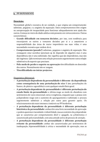 PÁGINA 96
9. PP DEPENDENTE
Descrição:
Necessidade global e excessiva de ser cuidado, o que origina um comportamento
submisso, pegajoso, e a angústia da separação. Estes comportamentos têm origem
na autopercepção de incapacidade para funcionar adequadamente sem ajuda dos
outros. Começa no inicioda idade adultaeestá presente em várioscontextos. Outras
características:
 Grande dificuldade em tomarem decisões, por isso, com tendência para
encorajarem os outros a tomarem decisões por si e a assumirem a
responsabilidade das áreas de maior importância nas suas vidas; é uma
necessidade excessiva que cuidem de si;
 Comportamento (pseudo?) submisso, pegajoso e angústia de separação. Não
conseguem estar sozinhos (precisam sp de depender de alguém); mas é uma
dependência não é uma submissão. Isto significa que são dependentes, mas não
são ingénuos. Qdo terminam uma relação procuram urgentemente outra relação
substitutiva do suporte que precisam.
 Pelo medo de perder o suporte ou aprovação têm dificuldade em descordar
dos outros. Normalmente não se zangam.
 Têm dificuldade em iniciar projectos.
Diagnóstico diferencial:
 A perturbação dependente da personalidade é diferente da dependência
como consequência de uma perturbação do eixo I (ex: perturbações do
humor, de pânico e agorafobia) e com qualquer estado físico geral.
 A perturbação dependente da personalidade é diferente perturbação do
estado limite da personalidade: a última reage ao medo do abandono com
sentimentos de vazio emocional, raiva e exigências, enquanto que a pessoa com
p.dependente reage com o aumento do apaziguamento e submissão e procura
urgentemente substituir a relação por outra para garantir apoio. Os
relacionamentos são mais intensos e instáveis na PP borderline.
 A perturbação dependente da personalidade é diferente perturbação
histriónica da personalidade: ambas têm uma forte necessidade de aprovação
e podemaparentarviscosidade e infantilidade,masaocontrário da p.dependente
que se caracteriza por comportamento dócil e apagado, na p.histrionica é
caracterizado pela teatralidade, com uma atitude activa de procura de atenção.
 A perturbação dependente da personalidade é diferente perturbação
evitante da personalidade: ambas são caracterizadas por sentimentos de
inadequação, hipersensibilidade à crítica e necessidade de aprovação, mas as
 