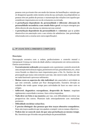 PÁGINA 97
pessoas com p.evitante têm um medo tão intenso da humilhação e rejeição que
só desaparece quando estão mesmo certas da sua aceitação; na p.dependente as
pessoas têm um padrão de procura e manutenção das relações com aqueles que
consideram importantes em vez do evitamento ou retirada.
 A perturbação dependente da personalidade é diferente alteração da
personalidade secundária a um estado físico geral: os traços emergem por
efeito directo de uma doença no sistema nervoso central.
 A perturbação dependente da personalidade é ≠ sintomas que se podem
desenvolver em associação com o uso crónico de substâncias: (ex: perturbação
relacionada com a cocaína sem outra especificação).
10. PP ANANCÁSTICA/OBSESSIVO-COMPULSIVA
Descrição:
Preocupação excessiva com a ordem, perfeccionismo e controlo mental e
interpessoal. Começa no início da idade adulta e está presente em vários contextos.
Outras características:
 Excessivamente ordenado; preocupação com o pormenor; controlo através de
uma atençãometiculosaàs regras, pormenores triviais,procedimentos,etc., mtas
vezes ficando os objectivos mais importantes para o fim. Ex. Escritor tão tão
preocupado que nunca está contente e por isso, não escreve nada. Acaba por não
ser nada funcional e provocar sofrimento.
 Muitas vezes os aspectos da vida individual não associados à actividade na
que está centrado, acabam por ficar desorganizados. Excessiva devoção ao
trabalho não tendo quase tempo para actividades de lazer ou estar com os
amigos.
 Inflexível; dogmático; escrupulosos, desprovido de humor; respeitam
rigidamente a autoridade e normas. Auto-critica impiedosa.
 Tudo deve ser feito à sua maneira; por isso, com dificuldades em entrar nas
perspectivas dos outros. Planeiam tudo antecipadamente com meticuloso
pormenor.
 Dificuldade em deitar coisas fora.
 É preciso distinguir das pessoas que têm traços obsessivo-compulsivos.
Estes são traços saudáveis que nos ajudam a cumprir com os nossos objectivos.
 Podem dar-se casos de mais do que uma perturbação ao mesmo tempo.
Ex. Anoréctica que tb tenha esta perturbação da personalidade.
 