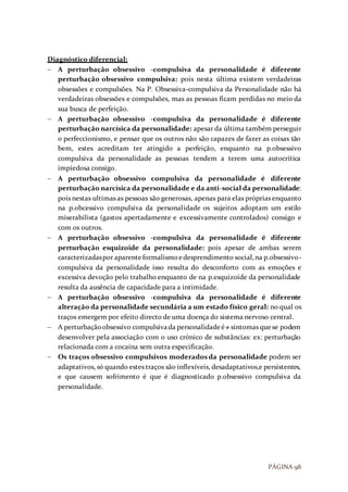 PÁGINA 98
Diagnóstico diferencial:
 A perturbação obsessivo -compulsiva da personalidade é diferente
perturbação obsessivo compulsiva: pois nesta última existem verdadeiras
obsessões e compulsões. Na P. Obsessiva-compulsiva da Personalidade não há
verdadeiras obsessões e compulsões, mas as pessoas ficam perdidas no meio da
sua busca de perfeição.
 A perturbação obsessivo -compulsiva da personalidade é diferente
perturbação narcísica da personalidade: apesar da última também perseguir
o perfeccionismo, e pensar que os outros não são capazes de fazer as coisas tão
bem, estes acreditam ter atingido a perfeição, enquanto na p.obsessivo
compulsiva da personalidade as pessoas tendem a terem uma autocrítica
impiedosa consigo.
 A perturbação obsessivo compulsiva da personalidade é diferente
perturbação narcísica da personalidade e da anti-social da personalidade:
pois nestas ultimas as pessoas são generosas, apenas para elas próprias enquanto
na p.obcessivo compulsiva da personalidade os sujeitos adoptam um estilo
miserabilista (gastos apertadamente e excessivamente controlados) consigo e
com os outros.
 A perturbação obsessivo -compulsiva da personalidade é diferente
perturbação esquizoide da personalidade: pois apesar de ambas serem
caracterizadaspor aparenteformalismoedesprendimento social,na p.obsessivo-
compulsiva da personalidade isso resulta do desconforto com as emoções e
excessiva devoção pelo trabalho enquanto de na p.esquizoide da personalidade
resulta da ausência de capacidade para a intimidade.
 A perturbação obsessivo -compulsiva da personalidade é diferente
alteração da personalidade secundária a um estado físico geral: no qual os
traços emergem por efeito directo de uma doença do sistema nervoso central.
 A perturbaçãoobsessivo compulsivada personalidadeé≠ sintomas quese podem
desenvolver pela associação com o uso crónico de substâncias: ex: perturbação
relacionada com a cocaína sem outra especificação.
 Os traços obsessivo compulsivos moderados da personalidade podem ser
adaptativos, só quando estes traços são inflexíveis, desadaptativos,e persistentes,
e que causem sofrimento é que é diagnosticado p.obsessivo compulsiva da
personalidade.
 