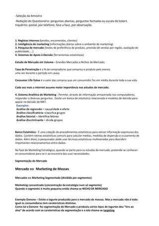 -Seleção da Amostra 
-Redação do Questionário: perguntas abertas, perguntas fechadas ou escala de lickert. 
Inquérito: postal, por telefone, face a face, por observação. 
1. Registos internos (vendas, encomendas, clientes) 
2. Inteligência de marketing (informações diárias sobre o ambiente de marketing) 
3. Pesquisa de mercado (testes de preferência de produto, previsão de vendas por região, avaliação de 
publicidade, …) 
4. Sistemas de Apoio à Decisão (ferramentas estatísticas) 
Estudo de Mercado em Volume - Grandes Mercados e Nichos de Mercado; 
Taxa de Penetração é a % de compradores que comprou o produto pelo menos 
uma vez durante o período em causa. 
Consumer Life Value é o valor das compras que um consumidor faz em média durante toda a sua vida. 
Cada vez mais a internet assume maior importância nos estudos de mercado. 
4. Sistema Analítico de Marketing - Permite, através de informação armazenada nos computadores, 
responder a diversas perguntas . Existe um banco de estatística relacionada e modelos de decisão para 
apoiar na decisão de MKT. 
Banco Estatístico - É uma coleção de procedimentos estatísticos para extrair informação expressiva dos 
dados. Contém rotinas estatísticas comuns para calcular médias, medidas de dispersão e cruzamento de 
dados. Além disso, o pesquisador pode usar técnicas estatísticas multivariadas para descobrir 
importantes relacionamentos entre dados. 
Na fase do Marketing Estratégico, quando se parte para os estudos de mercado, pretende-se conhecer 
os consumidores para se ir ao encontro das suas necessidades. 
Segmentação do Mercado 
Mercado Û Marketing de Massas 
Mercados Û Marketing Segmentado (dividido por segmentos) 
Marketing concentrado (concentração da estratégia num só segmento) 
Quando o segmento é muito pequeno então chama-se NICHO DE MERCADO 
Exemplo Danone – Existe o iogurte produzido para o mercado de massas. Mas a mercado não é todo 
igual os consumidores tem carateristicas distintas. 
Como tal a Danone fez segmentação do Mercado e produziu vários tipos de iogurtes deu “tiro ao 
alvo” de acordo com as carateristicas da segmentação e a isto chama-se targeting 
 