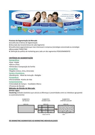 Processo de Segmentação do Mercado 
1.Escolha dos Critérios de Segmentação 
2.Descrição das Características de cada Segmento 
3.Escolha do(s) segmento(s) que mais interessam à empresa (estratégia concentrada ou estratégia 
diferenciada) TARGETING 
4. Definição da política de marketing para cada um dos segmentos POSICIONAMENTO 
CRITÉRIOS DE SEGMENTAÇÃO 
Demográficos 
•Sexo •Idade 
•Altura e Peso 
•Dimensão e Composição da Família 
Geográficos 
•Regiões (relevo, clima, dimensão) 
Sociais e Económicos 
•Rendimento •Nível de Instrução •Religião 
Psicográficos 
•Personalidade •Estilos de Vida 
Comportamentais 
•Intensidade de Compra •Lealdade à Marca 
•Processo de Decisão 
Métodos de Divisão do Mercado 
Divisão Lógica 
Clustering (método estatístico que calcula as diferenças e proximidades entre os indivíduos agrupando-os 
automaticamente) 
DO MARKETING SEGMENTADO AO MARKETING INDIVIDUALIZADO 
 