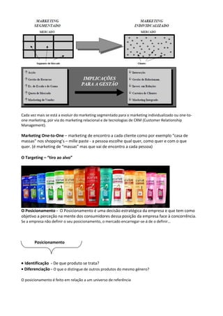 Cada vez mais se está a evoluir do marketing segmentado para o marketing individualizado ou one-to-one 
marketing, por via do marketing relacional e de tecnologias de CRM (Customer Relationship 
Management). 
Marketing One-to-One – marketing de encontro a cada cliente como por exemplo “casa de 
massas” nos shopping’s – mille paste - a pessoa escolhe qual quer, como quer e com o que 
quer. (é marketing de “massas” mas que vai de encontro a cada pessoa) 
O Targeting – “tiro ao alvo” 
O Posicionamento - O Posicionamento é uma decisão estratégica da empresa e que tem como 
objetivo a perceção na mente dos consumidores dessa posição da empresa face à concorrência. 
Se a empresa não definir o seu posicionamento, o mercado encarregar-se-á de o definir… 
Posicionamento 
· Identificação - De que produto se trata? 
· Diferenciação - O que o distingue de outros produtos do mesmo género? 
O posicionamento é feito em relação a um universo de referência 
 