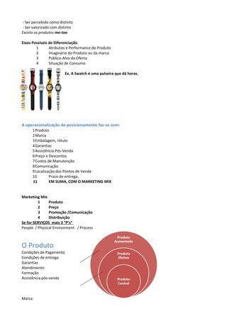 - Ser percebido como distinto 
- Ser valorizado com distinto 
Exceto os produtos me-too 
Eixos Possíveis de Diferenciação 
1 Atributos e Performance do Produto 
2 Imaginário do Produto ou da marca 
3 Público-Alvo da Oferta 
4 Situação de Consumo 
Ex. A Swatch é uma pulseira que dá horas. 
A operacionalização do posicionamento faz-se com: 
1Produto 
2Marca 
3Embalagem, rótulo 
4Garantias 
5Assistência Pós-Venda 
6Preço e Descontos 
7Custos de Manutenção 
8Comunicação 
9Localização dos Pontos de Venda 
10 Prazo de entrega, 
11 EM SUMA, COM O MARKETING MIX 
Marketing Mix 
1 Produto 
2 Preço 
3 Promoção /Comunicação 
4 Distribuição 
Se for SERVIÇOS mais 3 “P’s” 
People / Physical Environment / Process 
O Produto 
Condições de Pagamento 
Condições de entrega 
Garantias 
Atendimento 
Formação 
Assistência pós-venda 
Marca 
 