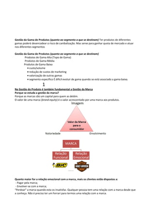 Gestão da Gama de Produtos (quanto ao segmento a que se destinam) Ter produtos de diferentes 
gamas poderá desencadear o risco de canibalização. Mas serve para ganhar quota de mercado e atuar 
nos diferentes segmentos 
Gestão da Gama de Produtos (quanto ao segmento a que se destinam) 
Produtos de Gama Alta (Topo de Gama) 
Produtos de Gama Média 
Produtos de Gama Baixa 
· custo/volume 
· redução de custos de marketing 
· valorização de outras gamas 
· segmento específico É difícil evoluir de gama quando se está associado a gama baixa. 
1 
Na Gestão do Produto é também fundamental a Gestão da Marca 
Porque se estuda a gestão da marca? 
Porque as marcas são um capital para quem as detém. 
O valor de uma marca (brand equity) é o valor acrescentado por uma marca aos produtos. 
Quanto maior for a relação emocional com a marca, mais os clientes estão dispostos a: 
- Pagar pela marca; 
- Envolver-se com a marca; 
“Perdoar” a marca quando esta os insatisfaz. Qualquer pessoa tem uma relação com a marca desde que 
a conheça. Não é preciso ter um Ferrari para termos uma relação com a marca. 
 