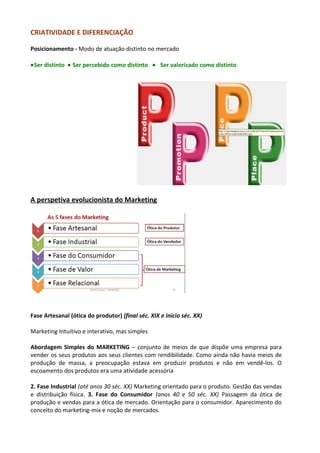 CRIATIVIDADE E DIFERENCIAÇÃO 
Posicionamento - Modo de atuação distinto no mercado 
·Ser distinto · Ser percebido como distinto · Ser valorizado como distinto 
A perspetiva evolucionista do Marketing 
Fase Artesanal (ótica do produtor) (final séc. XIX e início séc. XX) 
Marketing Intuitivo e interativo, mas simples 
Abordagem Simples do MARKETING – conjunto de meios de que dispõe uma empresa para 
vender os seus produtos aos seus clientes com rendibilidade. Como ainda não havia meios de 
produção de massa, a preocupação estava em produzir produtos e não em vendê-los. O 
escoamento dos produtos era uma atividade acessória 
2. Fase Industrial (até anos 30 séc. XX) Marketing orientado para o produto. Gestão das vendas 
e distribuição física. 3. Fase do Consumidor (anos 40 e 50 séc. XX) Passagem da ótica de 
produção e vendas para a ótica de mercado. Orientação para o consumidor. Aparecimento do 
conceito do marketing-mix e noção de mercados. 
 