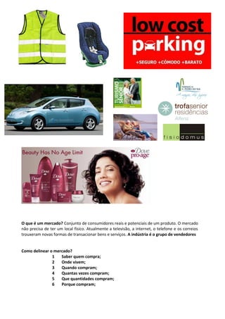 O que é um mercado? Conjunto de consumidores reais e potenciais de um produto. O mercado 
não precisa de ter um local físico. Atualmente a televisão, a internet, o telefone e os correios 
trouxeram novas formas de transacionar bens e serviços. A indústria é o grupo de vendedores 
Como delinear o mercado? 
1 Saber quem compra; 
2 Onde vivem; 
3 Quando compram; 
4 Quantas vezes compram; 
5 Que quantidades compram; 
6 Porque compram; 
 