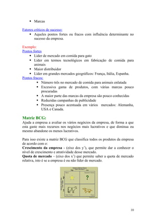  Marcas
Fatores críticos de sucesso:
 Aqueles pontos fortes ou fracos com influência determinante no
sucesso da empresa.
Exemplo:
Pontos fortes
 Líder de mercado em comida para gato
 Líder em termos tecnológicos em fabricação de comida para
animais
 Maior distribuidor
 Líder em grandes mercados geográficos: França, Itália, Espanha.
Pontos fracos:
 Número três no mercado de comida para animais enlatada
 Excessiva gama de produtos, com várias marcas pouco
procuradas
 A maior parte das marcas da empresa são pouco conhecidas
 Reduzidas campanhas de publicidade
 Presença pouco acentuada em vários mercados: Alemanha,
USA e Canada.
Matriz BCG:
Ajuda a empresa a avaliar os vários negócios da empresa, de forma a que
esta gaste mais recursos nos negócios mais lucrativos e que diminua ou
mesmo abandone os menos lucrativos.
Para isso existe a matriz BCG que classifica todos os produtos da empresa
de acordo com o:
Crescimento da empresa - (eixo dos y’), que permite dar a conhecer o
nível de crescimento e atratividade desse mercado.
Quota de mercado – (eixo dos x’) que permite saber a quota de mercado
relativa, isto é se a empresa é ou não líder de mercado.
10
 