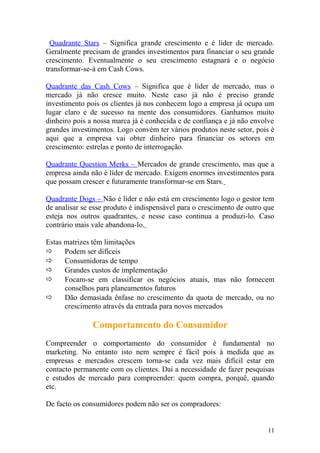 Quadrante Stars – Significa grande crescimento e é líder de mercado.
Geralmente precisam de grandes investimentos para financiar o seu grande
crescimento. Eventualmente o seu crescimento estagnará e o negócio
transformar-se-á em Cash Cows.
Quadrante das Cash Cows – Significa que é líder de mercado, mas o
mercado já não cresce muito. Neste caso já não é preciso grande
investimento pois os clientes já nos conhecem logo a empresa já ocupa um
lugar claro e de sucesso na mente dos consumidores. Ganhamos muito
dinheiro pois a nossa marca já é conhecida e de confiança e já não envolve
grandes investimentos. Logo convém ter vários produtos neste setor, pois é
aqui que a empresa vai obter dinheiro para financiar os setores em
crescimento: estrelas e ponto de interrogação.
Quadrante Question Merks – Mercados de grande crescimento, mas que a
empresa ainda não é líder de mercado. Exigem enormes investimentos para
que possam crescer e futuramente transformar-se em Stars.
Quadrante Dogs – Não é líder e não está em crescimento logo o gestor tem
de analisar se esse produto é indispensável para o crescimento de outro que
esteja nos outros quadrantes, e nesse caso continua a produzi-lo. Caso
contrário mais vale abandona-lo.
Estas matrizes têm limitações
 Podem ser difíceis
 Consumidoras de tempo
 Grandes custos de implementação
 Focam-se em classificar os negócios atuais, mas não fornecem
conselhos para planeamentos futuros
 Dão demasiada ênfase no crescimento da quota de mercado, ou no
crescimento através da entrada para novos mercados
Comportamento do Consumidor
Compreender o comportamento do consumidor é fundamental no
marketing. No entanto isto nem sempre é fácil pois à medida que as
empresas e mercados crescem torna-se cada vez mais difícil estar em
contacto permanente com os clientes. Daí a necessidade de fazer pesquisas
e estudos de mercado para compreender: quem compra, porquê, quando
etc.
De facto os consumidores podem não ser os compradores:
11
 