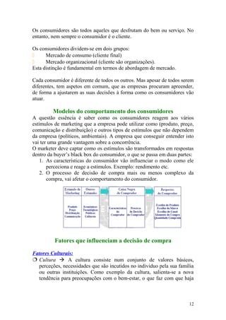 Os consumidores são todos aqueles que desfrutam do bem ou serviço. No
entanto, nem sempre o consumidor é o cliente.
Os consumidores dividem-se em dois grupos:
 Mercado de consumo (cliente final)
 Mercado organizacional (cliente são organizações).
Esta distinção é fundamental em termos de abordagem de mercado.
Cada consumidor é diferente de todos os outros. Mas apesar de todos serem
diferentes, tem aspetos em comum, que as empresas procuram apreender,
de forma a ajustarem as suas decisões à forma como os consumidores vão
atuar.
Modelos do comportamento dos consumidores
A questão essência é saber como os consumidores reagem aos vários
estímulos de marketing que a empresa pode utilizar como (produto, preço,
comunicação e distribuição) e outros tipos de estímulos que não dependem
da empresa (políticos, ambientais). A empresa que conseguir entender isto
vai ter uma grande vantagem sobre a concorrência.
O marketer deve captar como os estímulos são transformados em respostas
dentro da buyer’s black box do consumidor, o que se passa em duas partes:
1. As características do consumidor vão influenciar o modo como ele
perceciona e reage a estímulos. Exemplo: rendimento etc.
2. O processo de decisão de compra mais ou menos complexo da
compra, vai afetar o comportamento do consumidor.
Fatores que influenciam a decisão de compra
Fatores Culturais:
 Cultura  A cultura consiste num conjunto de valores básicos,
perceções, necessidades que são incutidos no individuo pela sua família
ou outras instituições. Como exemplo da cultura, salienta-se a nova
tendência para preocupações com o bem-estar, o que faz com que haja
12
 