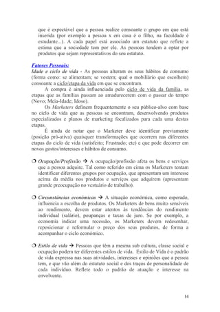 que é expectável que a pessoa realize consoante o grupo em que está
inserida (por exemplo a pessoa x em casa é o filho, na faculdade é
estudante...). A cada papel está associado um estatuto que reflete a
estima que a sociedade tem por ele. As pessoas tendem a optar por
produtos que sejam representativos do seu estatuto.
Fatores Pessoais:
Idade e ciclo de vida - As pessoas alteram os seus hábitos de consumo
(forma como: se alimentam; se vestem; qual o mobiliário que escolhem)
consoante a ciclo/etapa da vida em que se encontram.
A compra é ainda influenciada pelo ciclo de vida da família, as
etapas que as famílias passam ao amadurecerem com o passar do tempo
(Novo; Meia-Idade; Idoso).
Os Marketers definem frequentemente o seu público-alvo com base
no ciclo de vida que as pessoas se encontram, desenvolvendo produtos
especializados e planos de marketing focalizados para cada uma destas
etapas.
É ainda de notar que o Marketer deve identificar previamente
(posição pró-ativa) quaisquer transformações que ocorrem nas diferentes
etapas do ciclo de vida (satisfeito; Frustrado; etc) e que pode decorrer em
novos gostos/interesses e hábitos de consumo.
 Ocupação/Profissão  A ocupação/profissão afeta os bens e serviços
que a pessoa adquire. Tal como referido em cima os Marketers tentam
identificar diferentes grupos por ocupação, que apresentam um interesse
acima da média nos produtos e serviços que adquirem (apresentam
grande preocupação no vestuário de trabalho).
 Circunstâncias económicas  A situação económica, como esperado,
influencia a escolha de produtos. Os Marketers de bens muito sensíveis
ao rendimento, devem estar atentos às tendências do rendimento
individual (salário), poupanças e taxas de juro. Se por exemplo, a
economia indicar uma recessão, os Marketers devem redesenhar,
reposicionar e reformular o preço dos seus produtos, de forma a
acompanhar o ciclo económico.
 Estilo de vida  Pessoas que têm a mesma sub cultura, classe social e
ocupação podem ter diferentes estilos de vida. Estilo de Vida é o padrão
de vida expressa nas suas atividades, interesses e opiniões que a pessoa
tem, e que vão além do estatuto social e dos traços de personalidade de
cada indivíduo. Reflete todo o padrão de atuação e interesse na
envolvente.
14
 