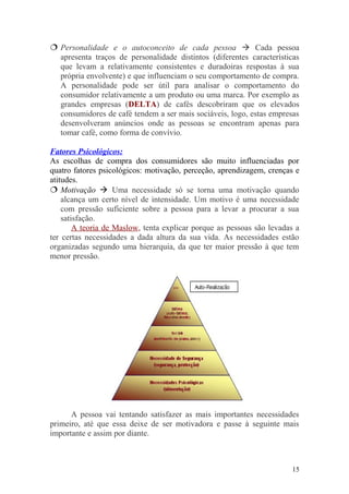  Personalidade e o autoconceito de cada pessoa  Cada pessoa
apresenta traços de personalidade distintos (diferentes características
que levam a relativamente consistentes e duradoiras respostas à sua
própria envolvente) e que influenciam o seu comportamento de compra.
A personalidade pode ser útil para analisar o comportamento do
consumidor relativamente a um produto ou uma marca. Por exemplo as
grandes empresas (DELTA) de cafés descobriram que os elevados
consumidores de café tendem a ser mais sociáveis, logo, estas empresas
desenvolveram anúncios onde as pessoas se encontram apenas para
tomar café, como forma de convívio.
Fatores Psicológicos:
As escolhas de compra dos consumidores são muito influenciadas por
quatro fatores psicológicos: motivação, perceção, aprendizagem, crenças e
atitudes.
 Motivação  Uma necessidade só se torna uma motivação quando
alcança um certo nível de intensidade. Um motivo é uma necessidade
com pressão suficiente sobre a pessoa para a levar a procurar a sua
satisfação.
A teoria de Maslow, tenta explicar porque as pessoas são levadas a
ter certas necessidades a dada altura da sua vida. As necessidades estão
organizadas segundo uma hierarquia, da que ter maior pressão à que tem
menor pressão.
A pessoa vai tentando satisfazer as mais importantes necessidades
primeiro, até que essa deixe de ser motivadora e passe à seguinte mais
importante e assim por diante.
15
 