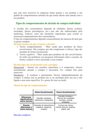 que seja mais acessível às empresas tentar ajustar o seu produto a um
padrão de comportamento (atitude) do que tentar alterar uma atitude com o
seu produto.
Tipos de comportamentos de decisão de compra individual
A escolha dos consumidores depende de múltiplos fatores (cultura,
sociedade, fatores psicológicos, etc.) que não são influenciados pelo
marketing. Todavia, estes são elementos importantes para avaliar os
interesses/comportamentos dos consumidores.
O tipo de comportamentos depende essencialmente da natureza do bem que
se pensa comprar.
Há duas teorias em que se baseia a decisão:
1. Teoria comportamental – Mais usada para produtos de baixo
envolvimento. São compras que não compensam o esforço, logo são
tomadas de forma inconsciente.
2. Teoria cognitiva – Mais usada para produtos de alto envolvimento.
Se tenho um problema vou pesquisar informação sobre o assunto, de
forma a reduzir o risco associada a essa compra.
Há dois tipos de envolvimento com o produto:
Situacional – Ocorre em ocasiões específicas e é temporário. Ocorre
normalmente quando a compra é necessária. Ex: compra fato para
entrevista
Duradouro – É contínuo e permanente. Ocorre independentemente da
compra. A ênfase esta no produto em si, na satisfação pelo seu uso e não
ligada a uma meta especifica. Ex: gostar de estar na moda.
Matriz do tipo de comportamento:
Muito Envolvimento Pouco Envolvimento
Diferenças
significativas
entre marcas
Decisão complexa
(eletrónica, fotografia)
Decisão limitada /
Procura de variedade
(cereais, comida
enlatada)
Poucas
diferenças e
entre marcas
Redução de dissonância
(sapatos, desporto,
roupas)
Compra de rotina/
inércia (lexivia, toalhas,
papel, sal)
Decisão complexa:
17
 