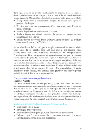 Tem lugar quando há grande envolvimento na compra e são notórias as
diferenças entre marcas, ou porque o bem é caro, arriscado ou de consumo
pouco frequente. O individuo estará tanto mais envolvido quanto o produto:
 É importante para o consumidor: imagem da pessoa está ligada ao
produto. Ex: Piaget
 Tem interesse contínuo para o consumidor: pessoa que gosta de estar na
moda. Ex: roupa
 Escolha implica risco: produto caro. Ex: casa
 Apela a fatores emocionais: amantes da música na compra de uma
aparelhagem. Ex: Clarion
 Envolvido com as normas de um grupo: valor da “etiqueta” do produto,
como sinal de status. Ex: Vuitton
Na escolha de um PC portátil, por exemplo, o consumidor passará várias
fases antes de se decidir, uma vez que este é um produto cujas
características não são facilmente identificadas ou compreendidas.
Primeiramente dá-se um processo de aprendizagem, no qual se formam
ideias acerca do produto, ideias essas que são desenvolvidas durante o
processo de escolha que irá terminar numa compra consciente. Cabe aos
especialistas de marketing destes produtos fazer chegar aos consumidores
informação sobre os atributos mais relevantes do bem, evidenciando o que
o diferencia das outras marcas. O papel dos revendedores é muito
importante neste sentido, pois estando mais próximo dos clientes podem
mais facilmente influenciar as suas escolhas.
Comportamento reduzido por dissonância:
Exemplo: Alcatifa
Há forte envolvimento na compra do produto, mas todas as marcas
apresentam produtos aparentemente semelhantes, o que torna o processo de
decisão mais rápido. O fator que os faz optar por determinada marca não é
o mais relevante. A dissonância vem de defeitos encontrados no produto
escolhido, as vantagens identificadas nos produtos concorrentes. Compete
aos especialistas de marketing estabelecer uma relação pós-venda com o
consumidor, para lhe dar o necessário apoio diminuído a dissonância.
Mudança de redução de dissonância para decisão complexa:
 Insatisfação com a marca
 Introdução de novo produto
 Informação adicional pode provocar alteração das necessidades
 “Aborrecimento” com a marca. Ex. consumidor cansa-se de comprar
sempre daquela forma e procura alternativas
18
 