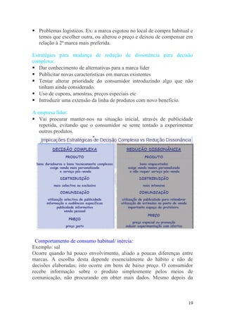 Problemas logísticos. Ex: a marca esgotou no local de compra habitual e
temos que escolher outra, ou alterou o preço e deixou de compensar em
relação à 2ª marca mais preferida.
Estratégias para mudança de redução de dissonância para decisão
complexa:
 Dar conhecimento de alternativas para a marca líder
 Publicitar novas características em marcas existentes
 Tentar alterar prioridade do consumidor introduzindo algo que não
tinham ainda considerado.
 Uso de cupons, amostras, preços especiais etc
 Introduzir uma extensão da linha de produtos com novo beneficio.
A empresa líder:
 Vai procurar manter-nos na situação inicial, através de publicidade
repetida, evitando que o consumidor se sente tentado a experimentar
outros produtos.
Comportamento de consumo habitual/ inércia:
Exemplo: sal
Ocorre quando há pouco envolvimento, aliado a poucas diferenças entre
marcas. A escolha desta depende essencialmente do hábito e não de
decisões elaboradas; isto ocorre em bens de baixo preço. O consumidor
recebe informação sobre o produto simplesmente pelos meios de
comunicação, não procurando em obter mais dados. Mesmo depois da
19
 