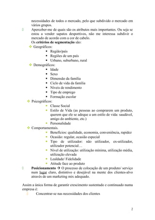 necessidades de todos o mercado, pelo que subdivido o mercado em
vários grupos.
 Aperceber-me de quais são os atributos mais importantes. Ou seja se
estou a vender sapatos desportivos, não me interessa subdivir o
mercado de acordo com a cor de cabelo.
Os critérios de segmentação são:
 Geográficos:
 Região/país
 Regiões de um país
 Urbano, suburbano, rural
 Demográficos:
 Idade
 Sexo
 Dimensão da família
 Ciclo de vida da família
 Níveis de rendimento
 Tipo de emprego
 Formação escolar
 Psicográficos:
 Classe Social
 Estilo de Vida (as pessoas ao comprarem um produto,
querem que ele se adeque a um estilo de vida: saudável,
amigo do ambiente, etc.)
 Personalidade
 Comportamentais.
 Benefícios: qualidade, economia, conveniência, rapidez
 Ocasião: regular, ocasião especial
 Tipo de utilizador: não utilizador, ex-utilizador,
utilizador potencial…
 Nível de utilização: utilização mínima, utilização média,
utilização elevada
 Lealdade/ Fidelidade
 Atitude face ao produto
 Posicionamento  O processo de colocação de um produto/ serviço
num lugar claro, distintivo e desejável na mente dos clientes-alvo
através de um marketing mix adequado.
Assim a única forma de garantir crescimento sustentado e continuado numa
empresa é:
 Concentrar-se nas necessidades dos clientes
2
 