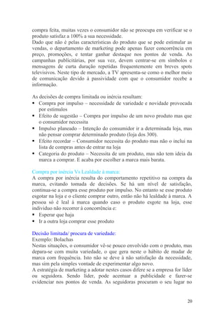 compra feita, muitas vezes o consumidor não se preocupa em verificar se o
produto satisfaz a 100% a sua necessidade.
Dado que não é pelas características do produto que se pode estimular as
vendas, o departamento de marketing pode apenas fazer concorrência em
preço, promoções, e tentar ganhar destaque nos pontos de venda. As
campanhas publicitárias, por sua vez, devem centrar-se em símbolos e
mensagens de curta duração repetidas frequentemente em breves spots
televisivos. Neste tipo de mercado, a TV apresenta-se como o melhor meio
de comunicação devido à passividade com que o consumidor recebe a
informação.
As decisões de compra limitada ou inércia resultam:
 Compra por impulso – necessidade de variedade e novidade provocada
por estimulos
 Efeito de sugestão – Compra por impulso de um novo produto mas que
o consumidor necessita
 Impulso planeado – Intenção do consumidor ir a determinada loja, mas
não pensar comprar determinado produto (loja dos 300).
 Efeito recordar – Consumidor necessita do produto mas não o inclui na
lista de compras antes de entrar na loja
 Categoria do produto – Necessita de um produto, mas não tem ideia da
marca a comprar. E acaba por escolher a marca mais barata.
Compra por inércia Vs Lealdade à marca:
A compra por inércia resulta do comportamento repetitivo na compra da
marca, evitando tomada de decisões. Se há um nível de satisfação,
continua-se a compra esse produto por impulso. No entanto se esse produto
esgotar na loja e o cliente comprar outro, então não há lealdade á marca. A
pessoa só é leal á marca quando caso o produto esgote na loja, esse
individuo não recorrer à concorrência e:
 Esperar que haja
 Ir a outra loja comprar esse produto
Decisão limitada/ procura de variedade:
Exemplo: Bolachas
Nestas situações, o consumidor vê-se pouco envolvido com o produto, mas
depara-se com muita variedade, o que gera neste o hábito de mudar de
marca com frequência. Isto não se deve à não satisfação da necessidade,
mas sim pela simples vontade de experimentar algo novo.
A estratégia de marketing a adotar nestes casos difere se a empresa for líder
ou seguidora. Sendo líder, pode acentuar a publicidade e fazer-se
evidenciar nos pontos de venda. As seguidoras procuram o seu lugar no
20
 