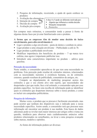 2. Pesquisa de informação, recorrendo, a ajuda de quem conhece os
produtos
3. Avaliação das alternativas
4. Intenção de compra
5. Decisão de compra
6. Avaliação pós-compra
Em compras mais rotineiras, o consumidor tende a passar à frente de
algumas destas fases por já estar familiarizado com o produto.
A forma que as empresas têm de mudar uma decisão de baixo
envolvimento, para alto envolvimento é:
 Ligar o produto a algo envolvente – pasta de dentes e combate ás cáries
 Ligar produto a uma situação envolvente – Publicidade a café às 7h
 Ligar produto a publicidade envolvente
 Modificar importância dos benefícios do produto – 7 up nunca teve
cafeína, mas agora é importante publicitar isso.
 Introduzir uma característica importante no produto – aditivo para
gasolina.
Perceção da necessidade:
Neste estádio, o consumidor apercebe-se de que tem uma necessidade ou
problema. Esta perceção pode resultar de estímulos internos, relacionados
com as necessidades inerentes à existência humana, ou de estímulos
externos, quando resultam de publicidade, comentários de amigos, etc.
Compete ao departamento de marketing pesquisar acerca dos
estímulos a que o seu cliente alvo está sujeito, que necessidades são
despertadas e por que razão, face a tal estímulo, o consumidor opta por esse
produto específico. Ao fazer esta recolha de informação pode-se identificar
quais os estímulos que despertam interesse sobre o nosso produto, e como
os incluir em campanhas publicitárias.
Pesquisa de informação:
Muitas vezes, o produto que se procura é facilmente encontrado, mas
pode ocorrer que nenhum dos disponíveis seja o indicado para a nossa
necessidade específica. Assim sendo, o consumidor terá que procurar mais
informação até encontrar um produto à sua medida. Esta busca de dados
adicionais pode-se revelar num maior interesse por artigos sobre o tema em
questão, tendência para observar mais cuidadosamente anúncios sobre
produtos relacionados ou semelhantes, ou levar a uma pesquisa avançada
sobre marcas, modelos e opiniões.
As fontes de informação podem ser diversas:
22
A fase 4 e 5 pode ser diferente motivada por:
 Alguém que influencia a minha decisão
 Situações inesperadas
 Promoções
 