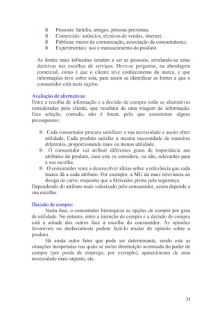 ß Pessoais: família, amigos, pessoas próximas;
ß Comerciais: anúncios, técnicos de vendas, internet;
ß Públicas: meios de comunicação, associação de consumidores;
ß Experimentais: uso e manuseamento do produto.
As fontes mais influentes tendem a ser as pessoais, revelando-se estas
decisivas nas escolhas de serviços. Deve-se perguntar, na abordagem
comercial, como é que o cliente teve conhecimento da marca, e que
informações teve sobre esta, para assim se identificar as fontes a que o
consumidor está mais sujeito.
Avaliação de alternativas:
Entre a recolha de informação e a decisão de compra estão as alternativas
consideradas pelo cliente, que resultam de uma triagem de informação.
Esta seleção, contudo, não é linear, pelo que assumimos alguns
pressupostos:
® Cada consumidor procura satisfazer a sua necessidade e assim obter
utilidade; Cada produto satisfaz a mesma necessidade de maneiras
diferentes, proporcionando mais ou menos utilidade.
® O consumidor vai atribuir diferentes graus de importância aos
atributos do produto, caso este os considere, ou não, relevantes para
a sua escolha.
® O consumidor tente a desenvolver ideias sobre a relevância que cada
marca dá a cada atributo. Por exemplo, a MG dá mais relevância ao
design do carro, enquanto que a Mercedes prima pela segurança.
Dependendo do atributo mais valorizado pelo consumidor, assim depende a
sua escolha.
Decisão de compra:
Nesta fase, o consumidor hierarquiza as opções de compra por grau
de utilidade. No entanto, entre a intenção de compra e a decisão de compra
está a atitude dos outros face à escolha do consumidor. As opiniões
favoráveis ou desfavoráveis podem fazê-lo mudar de opinião sobre o
produto.
Há ainda outro fator que pode ser determinante, sendo este as
situações inesperadas nas quais se inclui diminuição acentuada do poder de
compra (por perda de emprego, por exemplo), aparecimento de uma
necessidade mais urgente, etc.
23
 
