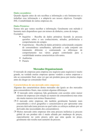 Dados secundários:
Quando alguém antes de nós recolheu a informação e nós limitamo-nos a
trabalhar essa informação e a adapta-la aos nossos objetivos. Exemplo:
INE, Contabilidade de outras empresas etc.
Dados Primários:
Somos nós que vamos recolher a informação. Geralmente este método é
bastante mais dispendioso quer em termos de dinheiro, como de tempo.
Exemplos:
 Inquérito – Recolha de dados primários fazendo às pessoas
questões sobre o seu conhecimento, atitudes, preferências e
comportamento de compra
 Experiências – Recolha de dados primários selecionando conjunto
de consumidores semelhantes, aplicando a cada conjunto um
tratamento diferente e contrastando as diferenças de
comportamento nos vários grupos controlando para a
variabilidade noutras características relevantes.
 Auditorias
 Painéis
Mercados Organizacionais
O mercado de empresas para empresa (ou negócios para negócios) é muito
grande, na verdade muitas empresas apenas vendem a outras empresas e
não ao consumidor final, uma vez que um produto passa por muitas etapas
antes de chegar ao consumidor final
Características de um mercado entre empresas:
Algumas das características destes mercados são iguais ao dos mercados
para consumidores finais, mas existem algumas diferenças:
 O mercado entre empresas lida geralmente com acordos entre menor
número de empresas (em relação ao numero de consumidores) mas estas
são muito maiores (em termos financeiros).
 O mercado entre empresas são também geralmente bastante mais
concentrados a nível geográfico e caracterizam-se por apresentar uma
procura derivada (uma procura na qual todos os esforços acabam por ser
derivados das necessidades dos consumidores).
 Muitos mercado entre empresas têm uma procura inelástica (a procura
global de um produto não é muito afetada por mudanças de preços,
especialmente no curto prazo), pelo que uma queda no preço,
geralmente não resulta num aumento da procura.
25
 