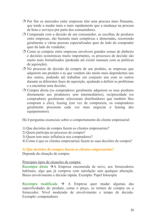  Por fim os mercados entre empresas têm uma procura mais flutuante,
que tende a mudar mais e mais rapidamente que a mudança na procura
de bens e serviços por parte dos consumidores.
 Comparada com a decisão de um consumidor, as escolhas de produtos
entre empresas, são bastante mais complexas e demoradas, recorrendo
geralmente a várias pessoas especializadas quer do lado do comprador
quer do lado do vendedor;
 Como as compras entre empresas envolvem grandes somas de dinheiro
e decisões económicas muito importantes, os processos de decisão são
muito mais formalizados (podendo até existir manuais com as politicas
de aquisição).
 No processo de decisão da compra de um produto, as empresas que
adquirem um produto e as que vendem são muito mais dependentes uns
dos outros, podendo até trabalhar em conjunto uns com os outros
durante as diferentes fases de aquisição, ajudando a definir os problemas
e a encontrar uma decisão;
 Compra direta (os compradores geralmente adquirem os seus produtos
diretamente aos produtores sem intermediários), reciprocidade (os
compradores geralmente selecionam distribuidores que também lhes
compram a eles), leasing (em vez de comprarem, os compradores
geralmente procuram cada vez mais negociar o leasing dos
equipamentos).
Há 4 perguntas essenciais sobre o comportamento do cliente empresarial:
1) Que decisões de compra fazem os clientes empresariais?
2) Quem participa no processo de compra?
3) Quem tem mais influência nos compradores?
4) Como é que os clientes empresariais fazem as suas decisões de compra?
1) Que decisões de compra fazem os clientes empresariais?
Depende da situação de compra:
Principais tipos de situações de compra:
Recompra direta A Empresa encomenda de novo, aos fornecedores
habituais, algo que já comprou com satisfação sem qualquer alteração.
Baixo envolvimento e decisão rápida. Exemplo: Papel fotocopia
Recompra modificada  A Empresa quer mudar algumas das
especificidades do produto, como o preço, os termos de compra ou o
fornecedor. Nível moderado de envolvimento e tempo de decisão.
Exemplo: computadores
26
 