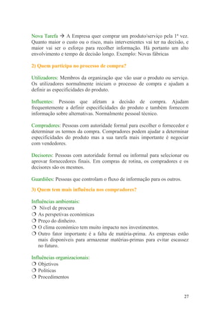 Nova Tarefa  A Empresa quer comprar um produto/serviço pela 1ª vez.
Quanto maior o custo ou o risco, mais intervenientes vai ter na decisão, e
maior vai ser o esforço para recolher informação. Há portanto um alto
envolvimento e tempo de decisão longo. Exemplo: Novas fábricas
2) Quem participa no processo de compra?
Utilizadores: Membros da organização que vão usar o produto ou serviço.
Os utilizadores normalmente iniciam o processo de compra e ajudam a
definir as especificidades do produto.
Influentes: Pessoas que afetam a decisão de compra. Ajudam
frequentemente a definir especificidades do produto e também fornecem
informação sobre alternativas. Normalmente pessoal técnico.
Compradores: Pessoas com autoridade formal para escolher o fornecedor e
determinar os termos da compra. Compradores podem ajudar a determinar
especificidades do produto mas a sua tarefa mais importante é negociar
com vendedores.
Decisores: Pessoas com autoridade formal ou informal para selecionar ou
aprovar fornecedores finais. Em compras de rotina, os compradores e os
decisores são os mesmos.
Guardiões: Pessoas que controlam o fluxo de informação para os outros.
3) Quem tem mais influência nos compradores?
Influências ambientais:
 Nível de procura
 As perspetivas económicas
 Preço do dinheiro.
 O clima económico tem muito impacto nos investimentos.
 Outro fator importante é a falta de matéria-prima. As empresas estão
mais disponíveis para armazenar matérias-primas para evitar escassez
no futuro.
Influências organizacionais:
 Objetivos
 Políticas
 Procedimentos
27
 