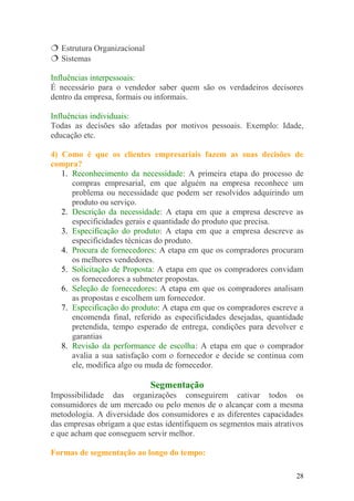  Estrutura Organizacional
 Sistemas
Influências interpessoais:
É necessário para o vendedor saber quem são os verdadeiros decisores
dentro da empresa, formais ou informais.
Influências individuais:
Todas as decisões são afetadas por motivos pessoais. Exemplo: Idade,
educação etc.
4) Como é que os clientes empresariais fazem as suas decisões de
compra?
1. Reconhecimento da necessidade: A primeira etapa do processo de
compras empresarial, em que alguém na empresa reconhece um
problema ou necessidade que podem ser resolvidos adquirindo um
produto ou serviço.
2. Descrição da necessidade: A etapa em que a empresa descreve as
especificidades gerais e quantidade do produto que precisa.
3. Especificação do produto: A etapa em que a empresa descreve as
especificidades técnicas do produto.
4. Procura de fornecedores: A etapa em que os compradores procuram
os melhores vendedores.
5. Solicitação de Proposta: A etapa em que os compradores convidam
os fornecedores a submeter propostas.
6. Seleção de fornecedores: A etapa em que os compradores analisam
as propostas e escolhem um fornecedor.
7. Especificação do produto: A etapa em que os compradores escreve a
encomenda final, referido as especificidades desejadas, quantidade
pretendida, tempo esperado de entrega, condições para devolver e
garantias
8. Revisão da performance de escolha: A etapa em que o comprador
avalia a sua satisfação com o fornecedor e decide se continua com
ele, modifica algo ou muda de fornecedor.
Segmentação
Impossibilidade das organizações conseguirem cativar todos os
consumidores de um mercado ou pelo menos de o alcançar com a mesma
metodologia. A diversidade dos consumidores e as diferentes capacidades
das empresas obrigam a que estas identifiquem os segmentos mais atrativos
e que acham que conseguem servir melhor.
Formas de segmentação ao longo do tempo:
28
 