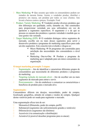  Mass Marketing  Que assume que todos os consumidores podem ser
tratados da mesma forma. Assim, o vendedor produz, distribui e
promove em massa, um produto por todos os seus clientes. Isto
levará a baixos custos e preços. Exemplo: Ford
 Product- Variety Marketing  Vendedor produz diversos produtos que
têm diferenças em qualidade, estilo, tamanho etc. São construídos
para proporcionar variedade aos seus utilizadores em vez de
apelarem a segmentos específicos. O argumento é o de que as
pessoas se cansam dos produtos e querem variedade à medida que os
seus gostos vão variando.
 Target Marketing (STP)  O vendedor distingue vários segmentos de
mercado, escolhe um ou mais desses segmentos para servir e
desenvolve produtos e programas de marketing específicos para cada
um dos segmentos. Este conceito tem evoluído e chegou-se:
 Micro Marketing  Os programas são construídos para
satisfação das necessidades dos consumidores a nível
local.
 Marketing One-to-One  Produto e programa de
marketing que é adaptado para um único consumidor ou
organização.
O target marketing pressupõe 3 etapas:
 Segmentação – Ato de identificar e caracterizar diferentes grupos de
consumidores que necessitarão de diferentes produtos e programas
de marketing.
 Targeting (seleção do mercado alvo) – Ato de escolher um ou mais
segmentos de mercado para entrar e servir.
 Posicionamento – Ato de estabelecer e comunicar as características e
benefícios do produto para o mercado-alvo.
Segmentação:
Consumidores diferem em desejos, necessidades, poder de compra,
localização geográfica, atitudes de compra e modos de compra. Qualquer
destas variáveis pode ser usada para segmentar o mercado.
Uma segmentação eficaz tem de ser:
 Mensurável (Dimensão, poder de compra, perfil)
 Substancial (segmentos são suficientemente grandes e rentáveis)
 Diferenciáveis (segmentos são distintos)
 Acessíveis (via comunicação e distribuição)
 Acionável (é possível desenhar programas para os atacar)
29
 
