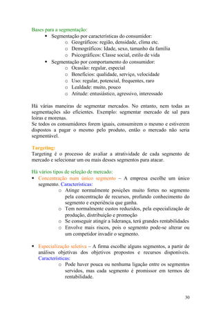 Bases para a segmentação:
 Segmentação por características do consumidor:
o Geográficos: região, densidade, clima etc.
o Demográficos: Idade, sexo, tamanho da família
o Psicográficos: Classe social, estilo de vida
 Segmentação por comportamento do consumidor:
o Ocasião: regular, especial
o Benefícios: qualidade, serviço, velocidade
o Uso: regular, potencial, frequentes, raro
o Lealdade: muito, pouco
o Atitude: entusiástico, agressivo, interessado
Há várias maneiras de segmentar mercados. No entanto, nem todas as
segmentações são eficientes. Exemplo: segmentar mercado de sal para
loiras e morenas.
Se todos os consumidores forem iguais, consumirem o mesmo e estiverem
dispostos a pagar o mesmo pelo produto, então o mercado não seria
segmentável.
Targeting:
Targeting é o processo de avaliar a atratividade de cada segmento de
mercado e selecionar um ou mais desses segmentos para atacar.
Há vários tipos de seleção de mercado:
 Concentração num único segmento – A empresa escolhe um único
segmento. Características:
o Atinge normalmente posições muito fortes no segmento
pela concentração de recursos, profundo conhecimento do
segmento e experiência que ganha.
o Tem normalmente custos reduzidos, pela especialização de
produção, distribuição e promoção
o Se conseguir atingir a liderança, terá grandes rentabilidades
o Envolve mais riscos, pois o segmento pode-se alterar ou
um competidor invadir o segmento.
 Especialização seletiva – A firma escolhe alguns segmentos, a partir de
análises objetivas dos objetivos propostos e recursos disponíveis.
Características:
o Pode haver pouca ou nenhuma ligação entre os segmentos
servidos, mas cada segmento é promissor em termos de
rentabilidade.
30
 
