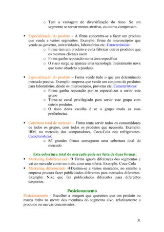 o Tem a vantagem de diversificação do risco. Se um
segmento se tornar menos atrativo, os outros compensam.
 Especialização do produto – A firma concentra-se a fazer um produto
que vende a vários segmentos. Exemplo: firma de microscópios que
vende ao governo, universidades, laboratórios etc. Características:
o Firma tem um produto e evita fabricar outros produtos que
os mesmos clientes usem
o Firma ganha reputação numa área específica
o O risco surge se aparece uma tecnologia inteiramente nova
que torne obsoleto o produto.
 Especialização do produto – Firma vende tudo o que um determinado
mercado precisa. Exemplo: empresa que vende um conjunto de produtos
para laboratórios, desde os microscópios, provetas etc. Características:
o Firma ganha reputação por se especializar a servir este
grupo
o Torna-se canal privilegiado para servir este grupo com
outros produtos.
o O risco desta escolha é se o grupo muda as suas
preferências.
 Cobertura total de mercado – Firma tenta servir todos os consumidores
de todos os grupos, com todos os produtos que necessita. Exemplo:
IBM, no mercado dos computadores, Coca-Cola nos refrigerantes.
Características:
o Só grandes firmas conseguem uma cobertura total do
mercado
Esta cobertura total do mercado pode ser feita de duas formas:
 Marketing Indiferenciado  Firma ignora diferenças dos segmentos e
vai ao mercado como um todo, com uma oferta. Exemplo: Coca-Cola
 Marketing diferenciado Destina-se a vários mercados, no entanto a
empresa procura fazer publicidades diferentes para mercados diferentes.
Exemplo: Nike que faz publicidades diferentes para diferentes
desportos.
Posicionamento
Posicionamento – Escolher a imagem que queremos que um produto ou
marca tenha na mente dos membros do segmento alvo, relativamente a
produtos ou marcas concorrentes.
31
 