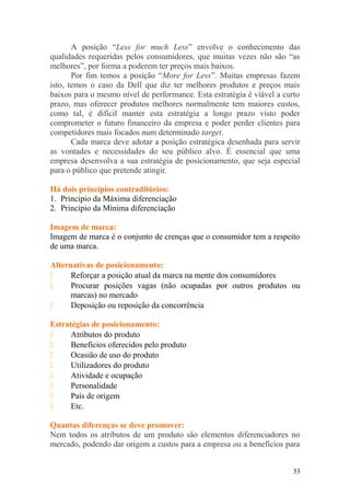 A posição “Less for much Less” envolve o conhecimento das
qualidades requeridas pelos consumidores, que muitas vezes não são “as
melhores”, por forma a poderem ter preços mais baixos.
Por fim temos a posição “More for Less”. Muitas empresas fazem
isto, temos o caso da Dell que diz ter melhores produtos e preços mais
baixos para o mesmo nível de performance. Esta estratégia é viável a curto
prazo, mas oferecer produtos melhores normalmente tem maiores custos,
como tal, é difícil manter esta estratégia a longo prazo visto poder
comprometer o futuro financeiro da empresa e poder perder clientes para
competidores mais focados num determinado target.
Cada marca deve adotar a posição estratégica desenhada para servir
as vontades e necessidades do seu público alvo. É essencial que uma
empresa desenvolva a sua estratégia de posicionamento, que seja especial
para o público que pretende atingir.
Há dois princípios contraditórios:
1. Principio da Máxima diferenciação
2. Principio da Mínima diferenciação
Imagem de marca:
Imagem de marca é o conjunto de crenças que o consumidor tem a respeito
de uma marca.
Alternativas de posicionamento:
 Reforçar a posição atual da marca na mente dos consumidores
 Procurar posições vagas (não ocupadas por outros produtos ou
marcas) no mercado
 Deposição ou reposição da concorrência
Estratégias de posicionamento:
 Atributos do produto
 Beneficios oferecidos pelo produto
 Ocasião de uso do produto
 Utilizadores do produto
 Atividade e ocupação
 Personalidade
 País de origem
 Etc.
Quantas diferenças se deve promover:
Nem todos os atributos de um produto são elementos diferenciadores no
mercado, podendo dar origem a custos para a empresa ou a benefícios para
33
 