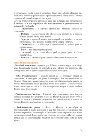o consumidor. Desta forma é importante fazer uma seleção adequada dos
atributos a promover pois só assim é possível tornar a oferta única. Deverão
então ser selecionados aqueles que sejam:
Deve-se promover poucas diferenças dado que a atenção dos consumidores
é limitada e a sua capacidade de armazenamento e processamento de
informação é reduzida.
- Importantes – o atributo oferece um benefício elevado ao
consumidor.
- Distinto – a concorrência não oferece esse atributo ou a empresa
oferece de uma forma mais distinta.
- Superior – apesar de outros atributos poderem satisfazer a mesma
necessidade, o que estamos a selecionar é sempre superior.
- Comunicável – a diferença é comunicável e visível para os
consumidores.
- Único – não é facilmente copiável.
- Acessível – os compradores podem pagar para ter essa
característica.
- Rentável – é rentável para a empresa fazer essa diferenciação.
Erros de posicionamento:
- Sub-Posicionamento– empresas que definem uma estratégia para atingir
uma determinada posição no mercado e que falham por completo, não
conseguindo passar para o consumidor qualquer mensagem.
- Sobre-Posicionamento – quando apesar de se conseguir chegar ao
consumidor, a mensagem que passa é incompleta. Por exemplo o caso da
Steuben Glass que é conhecido pelos seus expendiosos cristais quando no
entanto tem também outros produtos muito mais baratos. O que acontece
nestes casos é que se está a excluir um segmento no qual a marca também
deveria estar posicionada.
- Posicionamento Confuso – Transmite aos consumidores uma imagem
confusa da marca. Por exemplo o caso do Burger King que desde 1986 já
lançou no mercado diversas campanhas que posicionavam a marca de
formas diferentes confundindo o consumidor.
- Posicionamento pouco credivel – Quando a estratégia de
posicionamento é muito ambiciosa o que faz com que o consumidor não
acredite no produto. Por exemplo a Toyota em vez de expandir a sua marca
para o segmento de Luxo, optou por criar uma nova marca (Lexus) porque
achava que os consumidores poderiam não acreditar num carro de luxo
toyota.
34
 