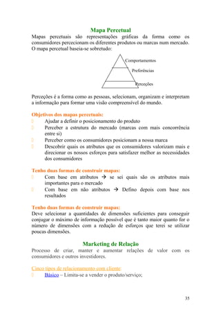 Mapa Percetual
Mapas percetuais são representações gráficas da forma como os
consumidores percecionam os diferentes produtos ou marcas num mercado.
O mapa percetual baseia-se sobretudo:
Perceções é a forma como as pessoas, selecionam, organizam e interpretam
a informação para formar uma visão compreensível do mundo.
Objetivos dos mapas percetuais:
 Ajudar a definir o posicionamento do produto
 Perceber a estrutura do mercado (marcas com mais concorrência
entre si)
 Perceber como os consumidores posicionam a nossa marca
 Descobrir quais os atributos que os consumidores valorizam mais e
direcionar os nossos esforços para satisfazer melhor as necessidades
dos consumidores
Tenho duas formas de construir mapas:
 Com base em atributos  se sei quais são os atributos mais
importantes para o mercado
 Com base em não atributos  Defino depois com base nos
resultados
Tenho duas formas de construir mapas:
Deve selecionar a quantidades de dimensões suficientes para conseguir
conjugar o máximo de informação possível que é tanto maior quanto for o
número de dimensões com a redução de esforços que terei se utilizar
poucas dimensões.
Marketing de Relação
Processo de criar, manter e aumentar relações de valor com os
consumidores e outros investidores.
Cinco tipos de relacionamento com cliente:
 Básico – Limita-se a vender o produto/serviço;
35
Comportamentos
Preferências
Perceções
 