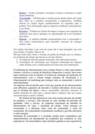  Reativo – Vende o produto e encoraja o cliente a contactar se surgir
algum problema.
 Accountable – Telefona para o cliente pouco tempo depois da venda
para saber se o produto correspondeu à expectativas. Também
solicita ao cliente alguns melhoramentos ou sugestões para o
produto. Esta informação ajuda a empresa a melhorar continuamente
a sua oferta.
 Pró-ativo – Telefona ao cliente de tempos a tempos com sugestões de
melhores usos para o produto, ou apresentação de novos produtos
mais úteis.
 Parceria – A empresa trabalha continuamente com o consumidor e
com outros consumidores para descobrir maneiras de entregar
melhor valor.
Em muitos mercados o que está em causa não é uma transação, mas sim
uma relação. Exemplo: bancos etc.
Daí que tenha sido criado o sistema de gestão de relação com os clientes,
do marketing da relação que baseia-se em dois fatores:
1. As empresas não têm apenas transações, têm sobretudo relações.
2. Tecnologias de informação que integram informação da empresa
sobre clientes com o conhecimento de como usar essa informação.
O marketing do relacionamento com o cliente fornece a chave para manter
clientes e envolve a criação de benefícios financeiros e sociais, bem como
laços estruturais com os clientes. O sistema de estratégia de marketing do
relacionamento com o cliente integra sistemas de informação e o
relacionamento de marketing para entregar valor ao consumidor e tratá-lo
individualmente.
As empresas têm de decidir qual o nível que querem ter de relacionamento
com diferentes segmentos de mercado e clientes individuais, níveis esses
que se dividem em básico, reativo, accountable, pró-ativo, parceria. O
melhor depende do valor que o cliente dará à empresa face aos custos
necessários para o atrair e manter.
Os clientes de hoje deparam-se com uma escala crescente da escolha
de produtos e serviços. Eles baseiam as suas escolhas na perceção da
qualidade, valor e serviço. As empresas necessitam de entender os
determinantes do valor e satisfação do cliente. Valor entregue ao
consumidor é a diferença entre valor do consumidor e custo do
consumidor. Os consumidores normalmente escolhem o que lhes maximiza
o valor entregue.
Satisfação do consumidor é o resultado sentido pelos compradores que
experimentaram um desempenho da companhia que cumprisse as suas
expectativas. Os consumidores estão satisfeitos quando as suas expectativas
36
 