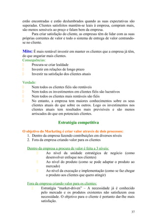 estão encontradas e estão deslumbrados quando as suas expectativas são
superadas. Clientes satisfeitos mantêm-se leais à empresa, compram mais,
são menos sensíveis ao preço e falam bem da empresa.
Para criar satisfação do cliente, as empresas têm de lidar com as suas
próprias correntes de valor e todo o sistema de entrega de valor centrando-
se no cliente.
Mito: É mais rentável investir em manter os clientes que a empresa já têm,
do que angariar mais clientes.
Consequências:
 Procura-se criar lealdade
 Investir em relações de longo prazo
 Investir na satisfação dos clientes atuais
Verdade:
 Nem todos os clientes fiéis são rentáveis
 Nem todos os investimentos em clientes fiéis são lucrativos
 Nem todos os clientes mais rentáveis são fiéis
 No entanto, a empresa tem maiores conhecimentos sobre os seus
clientes atuais do que sobre os outros. Logo os investimentos nos
clientes atuais tem resultados mais previsíveis e são menos
arriscados do que em potenciais clientes.
Estratégia competitiva
O objetivo do Marketing é criar valor através de dois processos:
1. Dentro da empresa fazendo contribuições em diversos níveis
2. Fora da empresa criando valor para os clientes
Dentro da empresa a procura de valor é feita a 3 níveis:
 Ao nível da unidade estratégica de negócio (como
desenvolver enfoque nos clientes)
 Ao nível do produto (como se pode adaptar o produto ao
mercado)
 Ao nível da execução e implementação (como se faz chegar
o produto aos clientes que quero atingir)
Fora da empresa criando valor para os clientes:
 Estratégia “market-driven” – A necessidade já é conhecido
pelo mercado e os produtos existentes não satisfazem essa
necessidade. O objetivo para o cliente é portanto dar-lhe mais
satisfação.
37
 