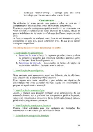  Estratégia “market-driving” – começa com uma nova
tecnologia que cria novos mercados, novos clientes.
Concorrentes
Na definição do nosso produto não podemos olhar só para nós e
compreender os nossos clientes, temos de observar a concorrência.
Uma empresa ganha vantagem competitiva ao oferecer ao consumidor um
valor superior ao oferecido pelas outras empresas do mercado, através de
preços mais baixos ou de outros benefícios que justifiquem os preços mais
altos.
A Empresa necessita de conhecer muito bem os seus concorrentes para,
comparando-se com eles, poder determinar áreas de que possa retirar
vantagens competitivas.
Na análise dos concorrentes devemos ter em conta:
1. Identificação dos concorrentes:
a. Perspetiva do setor – Grupo de empresas que oferecem um produto
ou conjunto de produtos que constituem substitutos próximos entre
si. Exemplo: Setor dos refrigerantes etc.
b. Perspetivas de mercado – Concorrentes em termos de tarefas ou
necessidades satisfeitas. Exemplo: matar a sede etc.
2. Identificação dos seus objetivos:
Neste contexto, cada concorrente possui um diferente mix de objetivos,
cada um com uma diferente importância relativa.
Uma empresa deve tentar identificar o peso relativo dos objetivos da
concorrência bem como adivinhar possíveis jogadas dos concorrentes e
preparar atempadamente a sua reação.
3. Identificação das suas estratégias
Assim, a empresa deve procurar conhecer várias características da sua
concorrência como seja a qualidade dos seus produtos, política de preços,
serviços ao consumidor, a abrangência da sua distribuição, força de vendas,
publicidade e programas de promoção.
4. Identificação das suas forças e fraquezas
Permite refinar estratégias para tirar vantagem das limitações dos
concorrentes e evitar competição onde eles são fortes.
5. Estimativa dos seus padrões de reação
38
 